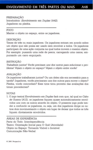 ENVOLVIMENTO EM TRÊS PARTES OU MAIS A48 
PREPARAÇÃO 
Introdutório: Envolvimento em Duplas (A42). 
Jogadores na platéia. 
FOCO 
Manter o objeto no espaço, entre os jogadores . 
DESCRIÇÃO 
Times de três ou mais jogadores. Os jogadores entram em acordo sobre 
um objeto que não possa ser usado sem envolver a todos. Os jogadores 
participam de uma ação conjunta na qual todos movem o mesmo objeto. 
Por exemplo: puxando uma rede de pesca; carregando uma canoa; em­purrando 
um carro enguiçado. 
INSTRUÇÃO 
Trabalhem juntos! Vocês precisam uns dos outros para solucionar o pro­blema! 
Vejam o objeto no espaço! Vejam o objeto entre vocês! 
AVALIAÇÃO 
Os jogadores trabalharam juntos? Ou um deles não era necessário para a 
tarefa? Jogadores, vocês precisaram uns dos outros para mover o objeto? 
Platéia , vocês concordam? Esse time tirou proveito das avaliações dos 
times precedentes? 
NOTAS 
1. O jogo teatral Envolvimento em Duplas fará com que, tal qual no Cabo 
de Guerra (A12), os jogadores fiquem quase automáticamente envol­vidos 
uns com os outros através do objeto. O presente jogo pode ten­der 
a confundir os jogadores, ou seja, um dos jogadores dirige os ou­tros 
dois movimentando o objeto em lugar de deixar que todos os três 
fiquem diretamente envolvidos. 
ÁREAS DE EXPERIÊNCIA 
Parte do Todo: Interdependência 
Teatro: Orientação Inicial para O Quê (Atividade) 
Objeto no Espaço: Tornando Visível o Invisível 
Comunicação Não-Verbal 
10 2001 Perspe cti va 
 