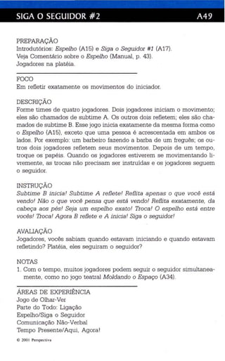SIGA O SEGUIDOR #2 A49 
PREPARAÇÃO 
Introdutórios: Espelho (A15) e Siga o Seguidor #1 (A17). 
Veja Comentário sobre o Espelho (Manual, p. 43). 
Jogadores na platéia. 
FOCO 
Em refletir exatamente os movimentos do iniciador. 
DESCRIÇÃO 
Forme times de quatro jogadores. Dois jogadores iniciam o movimento; 
eles são chamados de subtime A. Os outros dois refletem; eles são cha­mados 
de subtime B. Esse jogo inicia exatamente da mesma forma como 
o Espelho (A15), exceto que uma pessoa é acrescentada em ambos os 
lados. Por exemplo: um barbeiro fazendo a barba de um freguês ; os ou­tros 
dois jogadores refletem seus movimentos. Depois de um tempo, 
troque os papéis. Quando os jogadores estiverem se movimentando li­vremente, 
as trocas não precisam ser instruídas e os jogadores seguem 
o seguidor. 
INSTRUÇÃO 
Subtime B inicia! Subtime A reflete! Reflita apenas o que você está 
vendo! Não o que você pensa que está vendo! Reflita exatamente, da 
cabeça aos pés! Seja um espelho exato! Troca! O espelho está entre 
vocês! Troca! Agora B reflete e A inicia! Siga o seguidor! 
AVAUAÇÃO 
Jogadores, vocês sabiam quando estavam iniciando e quando estavam 
refletindo? Platéia, eles seguiram o seguidor? 
NOTAS 
1. Com o tempo, muitos jogadores podem seguir o seguidor simultanea­mente, 
como no jogo teatral Moldando o Espaço (A34). 
ÁREAS DE EXPERIÊNCIA 
Jogo de Olhar-Ver 
Parte do Todo: Ligação 
Espelho/Siga o Seguidor 
Comunicação Não-Verbal 
Tempo Presente/Aqui, Agora! 
e 200 I Perspe cti va 
 