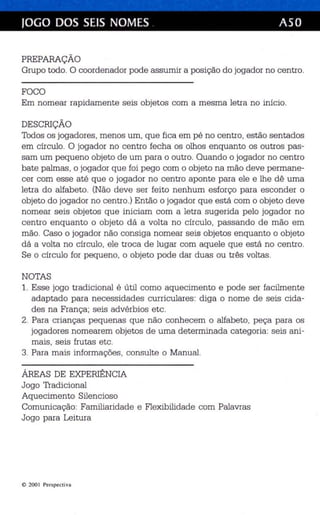 JOGO DOS SEIS NOMES . ASO 
PREPARAÇÃO 
Grupo todo. O coordenador pode assumir a pos ição do jogador no ce ntro . 
FOCO 
Em nomear rapidamente seis objetos com a mesma letr a no início. 
DESCRIÇÃO 
Todos os jogadores , men os um, que fica em pé no centro , es tão sentados 
em círculo. O jogad or no ce ntro fecha os olhos enquanto os outros pas­sam 
um pequen o objeto de um para o outro . Quando o jogador no ce ntro 
bate palmas, o jogador que foi pego com o objeto na mão deve perman e­cer 
com esse até que o jogador no centro aponte para ele e lhe dê uma 
letra do alfabeto . (Não deve ser feito nenhum es forço para esconder o 
objeto do jogador no centro .) Então o jogador qu e está com o objeto deve 
nomear seis objetos que iniciam com a letra sugerida pe lo jogador no 
ce ntro enquanto o objeto dá a volta no círculo, passando de mão em 
mão. Caso o jogador não consiga nomear se is objetos enquanto o objeto 
dá a volta no círculo, ele troca de lugar com aquele que es tá no ce ntro . 
Se o círculo for peque no, o objeto pode dar duas ou três voltas . 
NOTAS 
1. Ess e jogo tra dicional é útil como aquecime nto e pode ser facilmente 
adaptado para necessidades curr iculares : diga o nome de seis cida­des 
na Fran ça ; seis advérbios etc. 
2. Para crianças peque nas que não conhecem o alfabe to , peça pa ra os 
jogadores nomearem objetos de uma determinada categoria: se is an i­mais 
, seis frutas etc . 
3. Para mais informações , consulte o Manual. 
ÁREAS DE EXPERIÊNCIA 
Jogo Tradicional 
Aquecim ento Silencioso 
Comunicação: Familiaridade e Flexibilidade com Palavras 
Jogo para Leitura 
e 200 1 Perspectiva 
 