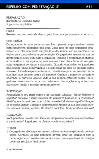 ESPELHO COM PENETRAÇÃO # I AS I 
PREPARAÇÃO 
Introdutório: Espelho (A15). 
Jogadores na platéia. 
FOCO 
Reestruturar seu rosto de dentro para fora para parecer-se com o outro. 
DESCRIÇÃO 
Os jogadores formam pares ou escolhem parceiros que tenham rostos 
estruturalmente diferentes dos seus. Cada time de dois jogadores esta­belece 
um relacionamento simples (marido/ mulher etc.) e escolhem um 
tóp ico para discussão ou argumentação. Os jogadores sentam-se um de 
frente para o outro , e iniciam a conversa. Quando o coordenador chamar 
o nome de um dos jogadore~ ~. esteassume a estrutura facial de seu par­ceiro 
enquanto continua a discussão. Quando cha mados, os jogadores 
não devem refletir o movimento e a expressão da face do pa rceiro como 
nos exercícios de espelho anteriores, mas de vem procurar reestruturar a 
sua face para parecer com a do parceiro. Quando o nome do parceiro é 
chamado, o primeiro jogador volta à sua própria estrutura facial. Os jo­gadores 
devem continuar a discussão sem interrupção, enquanto o co­ordenador 
muda o espelho freqüentemente. 
INSTRUÇÃO 
Reconstrua o seu nariz como o do parceiro! Maxilar! Testa! Mudem o 
espelho! Focalize o lábio superior do parceiro! Mantenha a discussão! 
Modifique a linha do seu queixo! Seu maxilar! Mudem o espelho! Exage­re 
os ossos faciais! Continue conversando! Modele a sua face para pare­cer 
como a de seu parceiro! De dentro para fora! Compartilhe a sua voz! 
AVALIAÇÃO 
Você penetrou na estrutura facial ou simplesmente refletiu a expressão e 
o movimento? Jogadores na platéia, vocês concordam? 
NOTAS 
1. Os jogadores são lan çados em um relacionamento explícito de conver­sação. 
Contudo, os dois parceiros devem estar tão ocupados com a 
penetração e em reestruturar o seu rosto que o ·problema do diálogo 
pode ser reso lvido facilmente. 
© 200 I Per spect iva 
 