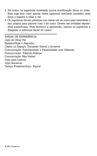 2. No início, os jogadores mostrarão pouca modificação física no rosto. 
Este jogo tem valor apesar deste aparente resultado modesto, pois 
força o jogador a olhar e ver. 
3. Os jogadores devem penetrar nos rostos um do outro para remodelar o 
seu próprio para parecer com o do outro. Devem ser evitadas expres­sões 
superficiais. Para diminuir a apreensão, instrua os jogadores a 
Exagerar a estrutura facial do outro!. 
ÁREAS DE EXPERIÊNCIA 
Jogo de Olhar-Ver 
Espelho/Siga o Seguidor 
Objeto no Espaço: Tornando Visível o Invisível 
Comunicação: Familiaridade e Flexibilidade com Palavras 
Comunicação: Falando-Diálogo 
Comunicação Não-Verbal 
Jogo para Leitura 
Jogo Sensorial 
Tempo Presente/Aqui, Agora! 
© 200 1 Perspectiva 
 