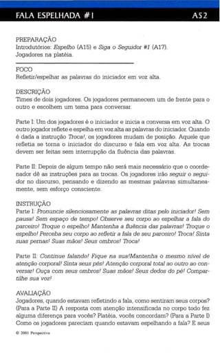 FALA ESPELHADA # I AS2 
PREPARAÇÃO 
Introdutórios : Espelho (A15) e Siga o Seguidor #1 (A17). 
Jogadores na platéia. 
FOCO 
Refletir/espelhar as palavras do iniciador em voz alta . 
DESCRIÇÃO 
Times de dois jogadores. Os jogadores permanecem um de frente para o 
outro e escolhem um tema para conversar. 
Parte 1: Um dos jogadores é o iniciador e inicia a conversa em voz alta. O 
outro jogador reflete e espelha em voz alta as palavras do iniciador. Quando 
é dada a instrução Troca!, os jogadores mudam de pos ição. Aquele que 
refletia se torna o iniciador do discurso e fala em voz alta . As trocas 
devem ser feitas sem interrupção da fluência das palavras. 
Parte II: Depois de algum tempo não será mais necessário que o coorde­nador 
dê as instruções para as trocas. Os jogadores irão seguir o segui­dor 
no discurso, pensando e dizendo as mesmas palavras simultanea­mente, 
sem esforço consciente. 
INSTRUÇÃO 
Parte I: Pronuncie silenciosamente as palavras ditas pelo iniciador! Sem 
pausa! Sem espaço de tempo! Observe seu corpo ao espelhar a fala do 
parceiro! Troque o espelho! Mantenha a fluência das palavras! Troque o 
espelho! Perceba seu corp o ao refletir a fala de seu parceiro! Troca! Sin ta 
suas pernas! Suas mãos! Seus ombros! Troca! 
Parte II: Continue falando! Fique na sua!Mantenha o mesmo nível de 
atenção corporal! Sinta seus pés! Atenção corporal total ao outro ao con­versar! 
Ouça com seus ombros! Suas mãos! Seus dedos do pé! Compar­tilhe 
sua voz! 
AVALIAÇÃO 
Jogadores , quando estavam reflet indo a fala, como sentiram seus corpos? 
(Para a Parte Il) A resposta com atenção intensificada no corpo todo fez 
alguma diferença para vocês? Platéia. vocês concordam? (Para a Parte I) 
Como os jogadores pareciam quando estavam espelhando a fala? E seus 
e 200 1 Perspec tiva 
 