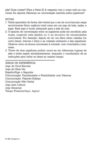 pés? Suas costas? (Para a Parte Il) A resposta com o corpo todo ao con­versar 
fez alguma diferença na conversação mantida pelos jogadores? 
NOTAS 
1. Todos aprendem de forma não-verbal que o ato de ouvir/escutar exige 
envolvimento físico orgânico total como em um jogo de bola, nadar, e 
jogar. Esse jogo é muito adequado para a sala de aula. 
2. O assunto de conversação entre os jogadores pode ser escolhido pela 
dupla, sugerido pela platéia ou ir ao encontro de necessidades 
curriculares. Por exemplo, depois de ver um filme sobre cidades (ou 
outro tema), discuta o filme e as cidades utilizando a fala espelhada . 
Observe como os alunos conversam à vontade, com vivacidade e inte­resse. 
3. Times de dois jogadores podem reunir-se em diferentes lugares da 
sala e todos jogam simultaneamente, enquanto o coordenador dá as 
instruções para todos os times ao mesmo tempo. 
ÁREAS DE EXPERIÊNCIA 
Jogo de Ouvir-Escutar 
Jogo de Olhar-Ver 
Espelho/Siga o Seguidor 
Comunicação: Familiaridade e Flexibilidade com Palavras 
Comunicação: Falando-Diálogo 
Comunicação Não-Verbal 
Jogo para Leitura 
Jogo Sensorial 
Tempo Presente/Aqui, Agora' 
. © 200 I Pers pectiva 
 