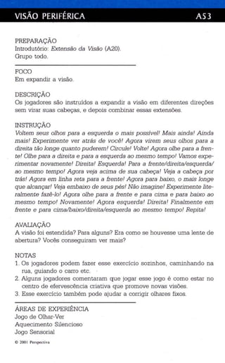 VISÃO PERIFÉRICA AS3 
PREPARAÇÃO 
Introdutório: Extensão da Visão (A2ü). 
Grupo todo. 
FOCO 
Em expandir a visão. 
DESCRIÇÃO 
Os jogadores são instruídos a expandir a visão em diferentes direções 
sem vira r suas cabeças, e depois combina r essas extensões. 
INSTRUÇÃO 
Vol tem seus olhos para a esquerda o mais possível ! M ais ainda! Ainda 
mais! Exp erimente ver atrás de você! Agora virem se us olhos para a 
direi ta tão longe quan to p uderem! Circule ! Vol te ! Agora olhe para a fren ­te! 
Olhe para a direita e para a esquerda ao mesmo tempo! Vamos expe­rimentar 
novamente! Direi ta! Esqu erda' Para a frente/ direita/esqu erda/ 
ao mesm o temp o! Agora veja acima de sua cabeça! Veja a cabeça por 
trás! A gora em linha reta para a fren te! Agora para baixo, o mais longe 
qu e alcançar! Veja embaixo de seus pés! Não imagine! Exp erimen te lite­ralmente 
fazê-lo ! Agora olhe para a fren te e para cima e para baixo ao 
mesm o tempo! N ovam en te! A gora esquerda ' Direi ta! Finalmente em 
fren te e para cima/baixo/direi ta/esquerda ao mesmo temp o! Repita! 
AVALIAÇÃO 
A visão foi estendida? Para alguns? Era como se houvesse uma lente de 
abertura? Vocês conseguiram ver mais? 
NOTAS 
1. Os jogadores podem fazer esse exercício soz inhos, caminhando na 
rua , guiando o carro etc. 
2. Alguns jogadores comentaram que jogar esse jogo é como es tar no 
ce ntro de efervescência criativa que promove novas visões. 
3. Esse exercício também pode ajudar a corrigir olhares fixos. 
ÁREAS DE EXPERIÊNCIA 
Jogo de Olha r-Ver 
Aquecimento Silencioso 
Jogo Sensorial 
© 2001 Per spec rivu 
 