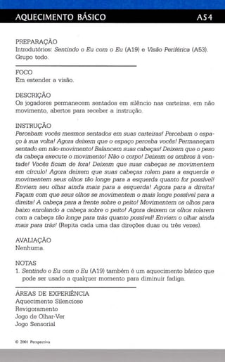 AQUECIMENTO BÁSICO AS4 
PREPARAÇÃO 
Introdutórios: Sentindo o Eu com o Eu (A19) e Visão Periférica (A53). 
Grupo todo. 
FOCO 
Em estender a visão. 
DESCRIÇÃO 
Os jogadores permanecem sentados em silêncio nas carteiras, em não 
movimento, abertos para receber a instrução. 
INSTRUÇÃO 
Percebam voc ês mesmos sentados em suas carteiras! Percebam o espa­ço 
à sua volta! Agora deixem que o esp aço perceba vocês' Permaneçam 
sentado em não-movimento! Balancem suas cabeças! Deixem que o peso 
da cabeça execute o movimento! Não o corpo! Deixem os ombros à von­tade! 
Vocês ficam de fora! Deixem que suas cabeças se movimentem 
em círculo! Agora deixem que suas cabeças rolem para a esquerda e 
movimentem seus olhos tão longe para a esquerda quanto for possível! 
Enviem seu olhar ainda mais para a esquerda! Agora para a direita! 
Façam com que seus olhos se movimentem o mais longe possível para a 
direita! A cabeça para a frente sobre o peito! Movimentem os olhos para 
baixo enrolando a cabeça sobre o peito! Agora deixem os olhos rolarem 
com a cabeça tão longe para trás quanto possível! Enviem o olhar ainda 
mais para trás! (Repita cada uma das direções duas ou três ve zes) . 
AVALIAÇÃO 
Nenhuma. 
NOTAS 
1. Sentindo o Eu com o Eu (A19) também é um aquecimento básico que 
pode ser usado a qualquer momento para diminuir fadiga . 
ÁREAS DE EXPERIÊNCIA 
Aquecimento Silencioso 
Revigoramento 
Jogo de Olhar-Ver 
Jogo Sensorial 
© 200 I Per spectiva 
 