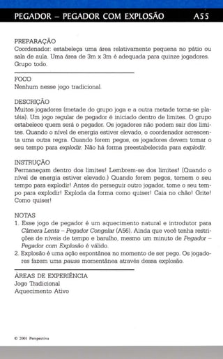 PEGADOR - PEGADOR COM EXPLOSÃO A55 
PREPARAÇÃO 
Coordenador: estabeleça uma área relativamente pequena no pátio ou 
sala de aula. Uma área de 3m x 3m é adequada para quinze jogadores. 
Grupo todo. 
FOCO 
Nenhum nesse jogo tradicional. 
DESCRIÇÃO 
Muitos jogadores (metade do grupo joga e a outra metade torna-se pla­téia) 
. Um jogo regular de pegador é iniciado dentro de limites. O grupo 
estabelece quem será o pegador. Os jogadores não podem sair dos limi­tes. 
Quando o nível de energia estiver elevado, o coorde nador acrescen­ta 
uma outra regra. Quando forem pegos, os jogadores devem tomar o 
seu tempo para explodir. Não há forma preestabelecida para explodir. 
INSTRUÇÃO 
Permaneçam dentro dos limites! Lembrem-se dos limites! (Quando o 
nível de energia estiver elevado.) Quando forem pegos, tomem o seu 
tempo para explodir I Antes de perseguir outro jogador, tome o seu tem­po 
para explodir ! Exploda da forma como quiser I Caia no chão! Grite! 
Como quiser! 
NOTAS 
1. Esse jogo de pegador é um aquecimento natural e introdutor para 
Câmera Lenta - Pegador Congelar (A56). Ainda que você tenha restri­ções 
de níveis de tempo e barulho , mesmo um minuto de Pegador­Pegador 
com Explosão é válido . 
2. Explosão é uma ação espontânea no momento de ser pego. Os jogado­res 
fazem uma pausa momentânea através dessa explosão. 
ÁREAS DE EXPERIÊNCIA 
Jogo Tradicional 
Aquecimento Ativo 
© 200 1 Perspecti va 
 