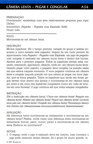 CÂMERA LENTA - PEGAR E CONGELAR AS 6 
PREPARAÇÃO 
Coordenador: estabeleça uma área relativamente pequena para jogar 
(3x3m). 
Introdutório: Pegador - Pegador com Explosão (A55). 
Grupo todo. 
FOCO 
Movimentar-se em câmera len ta. 
DESCRIÇÃO 
Muitos jogadores. (Se o tempo permitir, metade do grupo é platéia en­quanto 
a outro metade está jogando). Depois de um curto periodo de 
aquecimento com Pegador - Pegador com Explosão, um jogo de pegador 
com congelar é realizado em câmera muito lenta e dentro dos limites. 
Aponte para o primeiro pegador. Todos os jogadores devem estar cor­rendo, 
respirando, agachando, olhando, rindo etc . em câmera muito lenta . 
Quando pegar outro jogador, o pegador deve congelar na posição exata 
em que estava naquele momento. O novo pegador cont inua em câmera 
len ta e congela naquela posição em que es tava ao pegar um novo joga­dor, 
que se torna pegad or. Todos os jogadores qu e ainda não foram pe­gos 
devem ficar dentro dos limites e movimentar-se em câmera lenta 
por entre e em torno dos jogadores congelados (como em volta de árvo­res 
em uma floresta) . O jogo continua at é que todos estejam congelados. 
INSTRUÇÃO 
(Dê a instrução em câmera lenta .) Corra em câmera lenta! Respire em 
câmera lenta! Abaixe em câmera lenta! Pegue em câmera lenta! Levante 
seus pés em câmera lenta! Congele em câmera lenta ! Permaneça dentro 
dos limites em câaaameraaaa muuuuuuuiiliiitooooo leeeenntaaaaa! 
AVALIAÇÃO 
Há diferença entre movimentar-se lentamente e movimentar-se em 
câmera lenta? Platéia, vocês viram uma diferença entre movimentar-se 
lentamente (iniciar, parar, iniciar, parar) e movimentar-se em câmera 
lenta (fluência no movimento)? 
NOTAS 
1. O espaço onde o jogo é realizado deve ser restrito, caso contrário o 
jogo pode consumir tempo demais . Se o grupo for muito grande, re- 
© 200  Perspecti va 
 