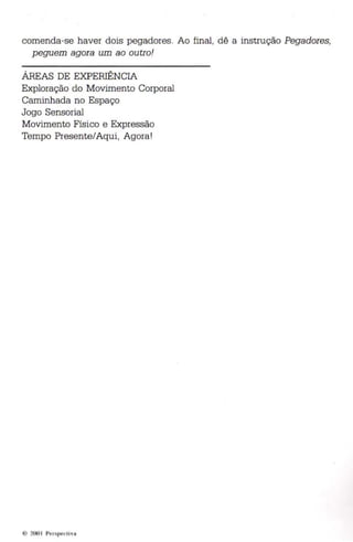 comenda-se haver dois pegadores. Ao final, dê a instrução Pega dores, 
peguem agora um ao outro! 
ÁREAS DE EXPERIÊNCIA 
Exploração do Movimento Corporal 
Caminhada no Espaço 
Jogo Sensorial 
Movimento Físico e Expressão 
Tempo Presente/Aqui, Agora! 
' ) 'OUI l'I" lilp,'d ivll 
 