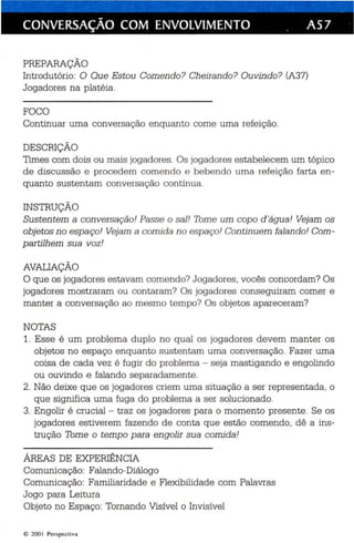 CONVERSAÇÃO COM ENVOLVIMENTO . AS 7 
PREPARAÇÃO 
Introdutório: O Que Estou Comendo? Cheirando? Ouvindo? (A37) 
Jogadores na platéia . 
FOCO 
Continu ar uma conversação enquanto come uma refeição. 
DESCRIÇÃO 
Times com dois ou mais jogadores . Os jogadores estabe lecem um tópico 
de discussão e procedem comendo e bebendo uma re feição farta en­quanto 
sustentam con versação contínua. 
INSTRUÇÃO 
Sustentem a con versação! Passe o sal ! Tome um copo d'água! Vejam os 
objetos no espa ço! Vejam a comida no espaço! Con tin uem falando! Com­partilhem 
sua voz! 
AVALIAÇÃO 
O que os jogadores estavam comendo? Jogadores, vocês concordam? Os 
jogadores mostraram ou contaram? Os jogador es conseguiram comer e 
manter a conversação ao mesmo tempo? Os objetos apareceram? 
NOTAS 
1. Esse é um p roblema duplo no qual os jogadores devem manter os 
objetos no espaço enqua nto sus tentam uma conversa ção. Fazer uma 
coisa de cad a vez é fugir do problema - seja mastigando e engolindo 
ou ouvindo e falando separadamente. 
2. Não deixe que os jogadores criem uma situação a ser representada , o 
que significa uma fuga do problema a se r solu cionado. 
3. Engolir é crucial - traz os jogadores para o momento presente. Se os 
jogadores estiverem fazendo de conta que estão comendo, dê a ins ­trução 
Tome o tempo para engolir sua comida! 
ÁREAS DE EXPERIÊNCIA 
Comunicação: Falando-Diálogo 
Comunicação: Familiaridade e Flexibilidade com Palavras 
Jogo para Leitura 
Objeto no Espaço: Tomando Visível o Invisível 
e 200 I Perspect iva 
 