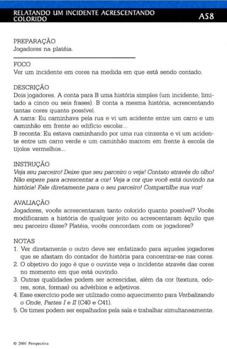 RELATANDO UM INCIDENTE ACRESCENTANDO AS8 
COLORIDO 
PREPARAÇÃO 
Jogadores na platé ia . 
FOCO 
Ver um incidente em cores na medida em que es tá sendo contado. 
DESCRIÇÃO 
Dois jogador es . A conta para B uma história simples (um in cid ente , limi­tado 
a cinco ou seis frases). B conta a mesma história , ac rescentando 
tantas cor es quanto possível. 
A narra: Eu caminhava pela rua e vi um ac idente entre um carro e um 
caminhão em frente ao edifício escolar... 
B reconta: Eu estava caminhando por uma rua cinzenta e vi um aciden­te 
entre um carro verde e um caminhão marrom em fre nte à escola de 
tijolos vermelhos ... 
INSTRUÇÃO 
Veja seu p arceiro! Deixe qu e seu parceiro o veja ! Con tato através do olho! 
Não espere p ara acrescen tar a cor ! Veja a cor qu e você está ouvindo na 
história! Fale dire tamen te p ara o seu parceiro! Comp artilhe sua voz! 
AVALIAÇÃO 
Jogadores , vocês acrescentaram tanto colorido quanto possível? Vocês 
modificaram a história de qualquer jei to ou acrescentaram àquilo que 
seu par ceiro dis se? Plat éia , vocês concordam com os jogadores? 
NOTAS 
1. Ver diretamente o outro deve ser enfatizado para aqueles jogadores 
que se afastam do contador de história para concentra r-se nas cores. 
2. O objetivo do jogo é que o ouvinte veja o incidente através das cores 
no momento em que es tá ouvindo . 
3. Outras qualidades podem ser acrescidas, além da cor (textura, odo­res 
, sons , formas ) ou advérbios e adjetivos . 
4. Esse exercício pode ser utili zado como aquecimento para Verbalizando 
o Onde, Partes I e 11 (C4ü e C41). 
5. Os times podem ser espalhados pela sala e trabalh ar simultaneamente . 
© 200 1 Perspecti va 
 
