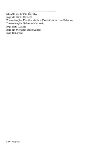 ÁREAS DE EXPERIÊNCIA 
Jogo de Ouvir-Escutar 
Comunicação: Familiaridade e Flexibilidade com Palavras 
Comunicação: Falando-Narrando 
Jogo para Leitura 
Jogo de Memória-Observação 
Jogo Sensorial 
o 2001 Per specti va 
 