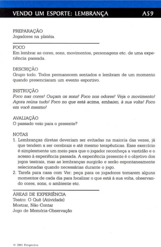 VENDO UM ESPORTE: LEMBRANÇA AS9 
PREPARAÇÃO 
Jogadores na plat éia . 
FOCO 
Em lembrar as cores, sons, movimentos, personagens etc . de uma expe­riência 
passada. 
DESCRIÇÃO 
Grupo todo. Todos permanecem sentados e lembram de um momento 
quando presenciaram um evento esportivo. 
INSTRUÇÃO 
Foco nas cores! Ouçam os sons! Foco n os odores! Veja o movimento! 
Agora re úna tudo! Foco no que está acima, embaixo, à sua vol ta! Foco 
em você mesm o! 
AVALIAÇÃO 
O passad o veio para o presente? 
NOTAS 
1. Lembranças diretas deveriam ser evitadas na maioria das vezes, já 
que tendem a ser ce rebrais e até mesmo te rapêuticas. Esse exercíc io 
é simplesmente um meio para qu e o jogador reconh eça a vastidão e o 
acesso à experiênc ia passada. A experiênc ia presente é o objetivo dos 
jogos teatrais, mas as lembranças surgirão e se rão espontaneamente 
selecionadas qu ando necessárias durante o jogo. 
2. Tarefa para casa com Ver : peça para os jogadores tomarem alguns 
momentos de cada dia para focalizar o que es tá à sua volta , observan­do 
cores, so ns , o ambiente etc . 
ÁREAS DE EXPERIÊNCIA 
Teatro : O Quê (Atividade) 
Mostrar, Não Contar 
Jogo de Memória-Observação 
li..) 200 I I'CI'Sp t'l'l i v lI 
 