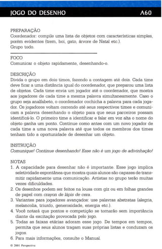 JOGO DO DESENHO A6D 
PREPARAÇÃO 
Coordenador: compile uma lista de objetos com características simples , 
porém evidentes (trem, boi, gato, árvore de Natal etc.) . 
Grupo todo. 
FOCO 
Comunicar o objeto rapidamente, desenhando-o. 
DESCRIÇÃO 
Divida o grupo em dois tim es , fazendo a contagem até dois . Cada time 
deve ficar a uma distância igual do coordenador, que preparou uma lista 
de objetos. Cada time envia um jogador até o coordenador, que mostra 
aos jogadores de cada time a mesma palavra simultaneamente. Caso o 
grupo seja analfabeto, o coordenador cochicha a palavra para cada joga­dor. 
Os jogadores voltam correndo até se us respectivos times e comuni­cam 
a palavra desenhando o objeto para que seus parceiros possam 
identificá-lo. O primeiro time a identificar e falar em voz alta o nome do 
objeto ganha um ponto. Continue como antes com um novo jogador de 
cada time a uma nova palavra até que todos os membros dos times 
tenham tido a oportunidade de desenhar um objeto. 
INSTRUÇÃO 
Comunique! Continue desenhando! Esse não é um jogo de adivinhação! 
NOTAS 
1. A capacidade para desenhar não é importante. Esse jogo implica 
seletividade espontânea qu e mostra quais alunos são capazes de trans­mitir 
rapidamente uma comunicação. Artistas no grupo terão muitas 
vezes dificuldades. 
2. Os desenhos podem ser feitos na lousa com giz ou em folhas grandes 
de papel com crayon de lápis de cera . 
3. Variantes para jogadores avançados: use palavras abstratas (alegria, 
melancolia, triunfo, generosidade, energia etc .). 
4. Você notará que pontos e competição se tornarão sem importân cia 
dia nte da excitação provocada pe lo jogo. 
5. Todas as faixas etárias adoram esse jogo . De tempos em tempos , 
permita que seus alunos tragam suas próprias listas e conduzam os 
jogos. 
6. Para mais informações, consulte o Manual. 
e 200 I Perspectiva 
 