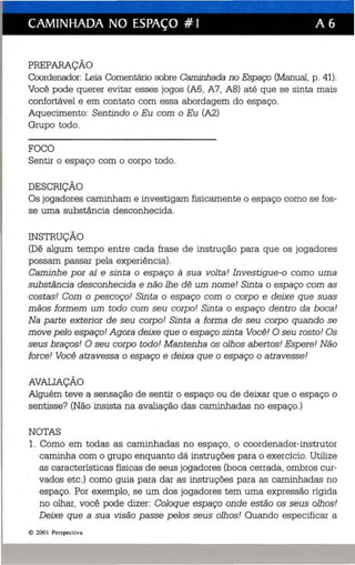 CAMINHADA NO ESPAÇO # I A 6 
PREPARAÇÃO 
Coordenador: Leia Comentário sobre Caminhada no Espaço (Manual, p. 41). 
Você pode querer evitar esses jogos (A6, A7, A8) até que se sinta mais 
confortável e em contato com essa abordagem do espaço. 
Aquecimento: Sentindo o Eu com o Eu (A2) 
Grupo todo. 
FOCO 
Sentir o espaço com o corpo todo. 
DESCRIÇÃO 
Os jogadores caminham e investigam fisicamente o espaço como se fos­se 
uma substância desconhecida. 
INSTRUÇÃO 
(Dê algum tempo entre cada frase de instrução para que os jogadores 
possam passar pela experiência). 
Caminhe por aí e sinta o espaço à sua volta! Investigue-o como uma 
substância desconhecida e não lhe dê um nome! Sinta o espaço com as 
costas! Com o pescoço! Sinta o espaço com o corpo e deixe que suas 
mãos formem um todo com seu corpo! Sinta o espaço dentro da boca! 
Na parte exterior de seu corpo! Sinta a forma de seu corpo quando se 
move pelo espaço! Agora deixe que o espaço sinta Você! O seu rosto! Os 
seus braços! O seu corpo todo! Menteniie os olhos abertos! Espere! Não 
force! Você atravessa o espaço e deixa que o espaço o atravesse! 
AVALIAÇÃO 
Alguém teve a sensação de sentir o espaço ou de deixar que o espaço o 
sentisse? (Não insista na avaliação das caminhadas no espaço.) 
NOTAS 
1. Como em todas as caminhadas no espaço, o coordenador-instrutor 
caminha com o grupo enquanto dá instruções para o exercício. Utilize 
as características físicas de seus jogadores (boca cerrada, ombros cur­vados 
etc.) como guia para dar as instruções para as caminhadas no 
espaço. Por exemplo, se um dos jogadores tem uma expressão rígida 
no olhar, você pode dizer: Coloque espaço onde estão os seus olhos! 
Deixe que a sua visão passe pelos seus olhos! Quando especificar a 
e 200 I Perspecti va 
 