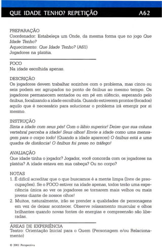 QUE IDADE TENHO? REPETiÇÃO A62 
PREPARAÇÃO 
Coordenador: Estabeleça um Onde , da mesma forma que no jogo Que 
Idade Tenh o? 
Aquecimento: Que Idade Tenho? (A61) 
Jogadores na platéia. 
FOCO 
Na idade escolhida apenas. 
DESCRIÇÃO 
Os jogadores devem trabalhar sozinhos com o problema, mas cinco ou 
seis podem ser agrupados no ponto de ônibus ao mesmo tempo. Os 
jogadores permanecem sentados ou em pé em silêncio, esperando pelo 
ônibus, focali zando a idade escolhida.Quando estiverem prontos (facadas) 
aquilo que é ne cessário para solucionar o problema irá emergi r por si 
mesmo . 
INSTRUÇÃO 
Sinta a idade com seus pés! Com o lábio superior! Deixe que sua coluna 
vertebral perceba a idade! Seus olhos! En vie a idade como uma mensa­gem 
para o corpo todo! (Quando a idade aparecer) O ônib us está a uma 
quadra de distância ! O ônibus foi preso n o tráfego! 
AVAI.1AÇÃO 
Que idade tinha o jogador? Jogador, você concorda com os jogadores na 
platéia? A idade estava em sua cabeça? Ou no corpo? 
NOTAS 
1. É difíc il ac reditar qu e o que buscamos é a men te limpa (livre de preo­cupações). 
Se o FOCO es tiver na idade apenas, todos terão uma expe­riência 
única ao ver os jogadores se tornarem mais velhos ou mais 
jovens diante de nossos olhos ! 
2. Muitos, naturalmente, irão se prender a qualidades de personagens 
em vez de deixar acontecer. Observe relaxamento muscular e olhos 
brilhantes quando novas fontes de energias e compreensão são libe ­radas. 
ÁREAS DE EXPERIÊNCIA 
Teatro: Orientação Inicial para o Quem (Personagem e/ou Relaciona­mento) 
© 2001 Perspectiv a 
 