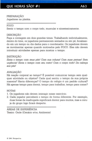 QUE HORAS SÃO? # I A63 
PREPARAÇÃO 
Jogadores na plat éia. 
FOCO 
Sentir o tempo com o corpo todo, muscular e sinestesicamente. 
DESCRIÇÃO 
Faça a contagem em dois grandes tim es . Trabalhando individualmente, 
dentro do time , os jogadores permane cem sentados ou em pé , focalizan­do 
em um tempo ou dia dados para o coordenador. Os jogadores devem 
se movimentar apenas quando motivados pelo FOCO. Eles não devem 
introduzir atividades apenas para mostrar o tempo. 
INSTRUÇÃO 
Sinta o tempo com seus pés! Com sua coluna ! Com suas pernas! Sem 
urgênci a! Sinta o temp o com seu rosto! Com o corpo todo ! Da cabeça 
aos pés! 
AVALIAÇÃO 
Há reação corporal ao tempo? É possível comunicar tempo sem qual­quer 
atividade ou objetos? Cada qual sentiu o tempo da sua própria 
maneira? Havia diferenças? O tempo do relógio é um padrão cultural? 
Há apenas tempo para dormir, tempo para trabalhar, tempo para comer? 
NOTAS 
1. Os jogad ores não devem interagir nesse exercício. 
2. Cada jogador perceberá o tempo de forma diferente. Por exemplo, 
duas horas da madrugada significará dormir para muitos, mas a coru ­ja 
do grupo logo ficará desperto. 
ÁREAS DE EXPERIÊNCIA 
Teatro: Onde (Cenário e/ou Ambiente) 
e 200 1 Perspectiva 
 