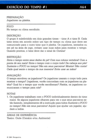 EXERCíCIO DO TEMPO # I A64 
PREPARAÇÃO 
Jogadores na platéia. 
FOCO 
No tempo ou clima escolhido . 
DESCRIÇÃO 
O grupo é subdividido em dois grandes times - time A e time B. Cada 
time entra em acordo sobre um tipo de tempo ou clima que deve ser 
comunicado para o outro time que é platéia. Os jogadores, sentados ou 
em pé na área de jogo , evitam usar suas mãos para mostrar o tempo. 
Quando prontos, o time deve dar o sinal de Cortina! 
INSTRUÇÃO 
Sinta o tempo en tre seus dedos do pé! Com sua coluna ver tebral! Com a 
ponta de seu n ari z! Sinta o tempo com o corpo todo! Da cabeça aos pés! 
Sustente o FOCO no tempo! Não em seus parceiros! Mostre! Não conte! 
Cada qual sente o tempo da sua maneira! Evi te usar as mãos! 
AVAUAÇÃO 
O tempo envolveu os jogadores? Os jogadores usaram o corpo todo para 
mostrar o tempo? Jogadores, vocês concordam com os jogadores na pla­téia? 
Qual foi o tempo que vocês escolheram? Platéia , os jogadores co­municaram 
o tempo para nós? 
NOTAS 
1. Os jogadores trabalham com o FOCO individualmente dentro do time 
maior. Se alguns jogadores olharem para ver o que seus parceiros es­tão 
fazendo, simplesmente dê a instrução para todos Sustente o FOCO 
no tempo! Não em seus parceiros! Aquilo que ajudar um jogador, aju­dará 
a todos. 
ÁREAS DE EXPERIÊNCIA 
Teatro: Onde (Cenário e/ou Ambiente) 
© 200 1 Perspectiv a 
 