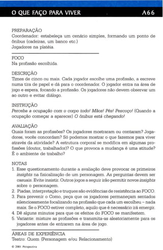 o QUE FAÇO PARA VIVER . A 66 
PREPARAÇÃO 
Coordenador: es tabeleça um cenár io simple s , formando um ponto de 
ônibus (cadeiras, um banco etc.) 
Jogadores na platéia . 
FOCO 
Na profissão escolhida. 
DESCRIÇÃO 
Times de cinco ou mais . Cada joga dor escolhe uma pro fissão . a escreve 
numa tira de papel e dá pa ra o coorde nador. O jogador entra na área de 
jogo e espera, focando a profissão. Os jogadores não devem observar um 
ao outro e evitar diá logo. 
INSTRUÇÃO 
Perceba a ocupação com o corpo todo! M ãos! Pés! Pescoço! (Quando a 
ocupação começar a aparecer) O ônibus está chegando! 
AVALIAÇÃO 
Quais foram as profissões? Os jogadores mostraram ou contaram? Joga­dores 
, vocês concordam? Só podemos mostrar o que fazemos para viver 
através da atividade? A estrutura corporal se modifica em algumas pro­fissões 
(doutor, trabalhador)? O que provoca a mudança é uma atitude? 
É o ambiente de trabalho? 
NOTAS 
1. Esse qu estionamento durante a avaliação deve provocar os primeiros 
insights na fisic alização de um personagem. As perguntas devem ser 
casuais . Evit e insi stir. Outros jogos a seguir irão permit ir novos insights 
sobre o personagem. 
2. Piadas, interpretação e truq ues são evidê ncias de resistência ao FOCO. 
3. Para prevenir o Como, peça que os jogadores permaneçam sentados 
silenciosamente focalizando na profissão que cada um escolheu - nada 
mais. Se o FOCO es tiver completo, aquilo que é necessário irá emergir. 
4. Dê alguns minutos para qu e os efeitos do FOCO se manifestem. 
5. Variante: misture as profissões e transmita-as aleatoriamente pa ra os 
jogadores antes de entrarem na área de jogo. 
ÁREAS DE EXPERIÊNCIA 
Teatro: Quem (Personagem e/ou Relacionamento) 
© 200 I Perspect iva 
 