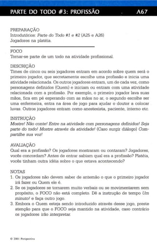 PARTE DO TODO #3: PROFISSÃO . A67 
PREPARAÇÃO 
Introdutórios : Parte do Todo #1 e #2 (A25 e A26) 
Jogadores na platéia. 
FOCO 
Tornar-se parte de um todo na atividade profissional. 
DESCRIÇÃO 
Times de cinc o ou seis jogadores entram em acordo sobre quem será o 
primeiro jogador, que secre tamente esc olhe uma profissão e inicia uma 
at ividade relacionada. Os outros jogadores entram,um de cada vez , como 
personagens definidos (Quem) e iniciam ou entram com uma atividade 
relacionada com a profissão. Por exemplo, o primeiro jogador lava suas 
mãos, fica em pé esperando com as mãos no ar, o segundo escolhe ser 
uma enfermeira, entra na área de jogo para ajudar o do utor a colocar 
luvas . Outros jogadores entram como anes tesista, paciente, interno etc. 
INSTRUÇÃO 
M ostr e! Não conte! En tre na atividade com personagens definidos' Seja 
par te do todo! Mostre através da atividade' (Caso surgir diálogo) Com ­partilhe 
sua voz! 
AVALIAÇÃO 
Qual era a profissão? Os jogadores mostraram ou conta ram? Jogadores , 
vocês concordam? Antes de entrar sabiam qual era a profissão? Platéia , 
vocês tinham outra id éia sobre o que estava ac ontecendo? 
NOTAS 
1. Os jogadores não devem saber de antemão o que o primeiro jogador 
irá fazer ou Quem ele é . 
2. Se os jogadores se tornarem muito verbais ou se movimentarem sem 
propósito, o FOCO não está completo. Dê a instrução de tempo Um 
min uto! e faça outro jogo. 
3. Embora o Quem esteja sendo introduzido através desse jogo , preste 
ate nção para que o FOCO seja mantido na at ividade, caso contrário 
os jogadores irão interpretar. 
© 200 I Perspectiva 
 