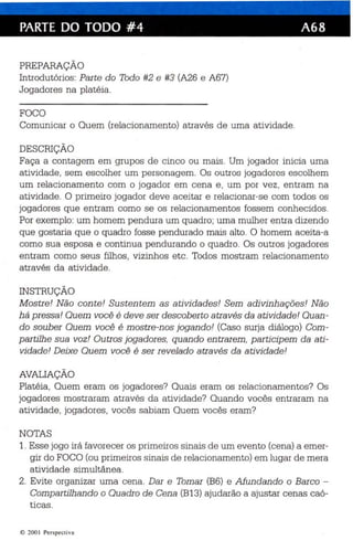 PARTE DO TODO #4 A68 
PREPARAÇÃO 
Introdutórios : Parte do Todo #2 e #3 (A26 e A67) 
Jogadores na platéia. 
FOCO 
Comunicar o Quem (relacionamento) através de uma atividade. 
DESCRIÇÃO 
Faça a contagem em grupos de cinco ou mais. Um jogador inicia uma 
atividade, sem escolher um personagem. Os outros jogadores escolhem 
um relacionamento com o jogador em cena e , um por vez , entram na 
atividade . O primeiro jogador dev e a ceitar e rela cionar-se com todos os 
jogadores que entram como se os relacionamentos fossem conhecidos . 
Por exemplo: um homem pendura um quadro; uma mulher entra dizendo 
que gostaria que o quadro fosse pendurado mais alto . O homem aceita-a 
como sua esposa e continua pendurando o quadro. Os outros jogadores 
entram como seus filhos , vizinhos etc. Todos mostram relacionamento 
através da atividade. 
INSTRUÇÃO 
M ostr e! Não con te ! Sustentem as atividades! Sem adivinhações! Não 
há pressa! Quem você é deve ser descober to atra vés da atividade ! Quan­do 
souber Quem você é mostre -nos jogando! (Caso surja diálogo) Com ­p 
artilhe sua voz! Outros jogadores, quando entrarem, participem da ati­vidade! 
Deixe Quem você é ser revelado através da atividade! 
AVALIAÇÃO 
Platéia, Quem eram os jogadores? Quai s eram os relacionamentos? Os 
jogadores mostraram através da atividade? Quando vocês entraram na 
atividade, jogadores, vocês sabiam Quem vocês eram? 
NOTAS 
1. Esse jogo irá favorecer os primeiros sinais de um evento (cena) a emer­gir 
do FOCO (ou primeiros sinais de relacionamento) em lugar de mera 
atividade simultânea. 
2. Evite organizar uma cena . Dar e Tomar (B6) e Afundan do o Barco ­Compartilhando 
o Quadro de Cena (B13) ajudarão a ajustar cenas caó­ticas 
. 
e 200 I Per spect iva 
 