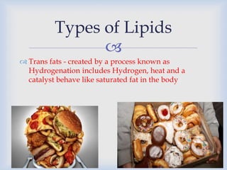 
 Trans fats - created by a process known as
Hydrogenation includes Hydrogen, heat and a
catalyst behave like saturated fat in the body
Types of Lipids
 