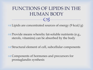 
 Lipids are concentrated sources of energy (9 kcal/g)
 Provide means whereby fat-soluble nutrients (e.g.,
sterols, vitamins) can be absorbed by the body
 Structural element of cell, subcellular components
 Components of hormones and precursors for
prostaglandin synthesis
FUNCTIONS OF LIPIDS IN THE
HUMAN BODY
 