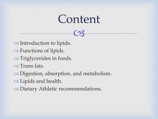 
 Introduction to lipids.
 Functions of lipids.
 Triglycerides in foods.
 Trans fats.
 Digestion, absorption, and metabolism.
 Lipids and health.
 Dietary Athletic recommendations.
Content
 