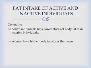 
FAT INTAKE OF ACTIVE AND
INACTIVE INDIVIDUALS
Generally:
 Active individuals have lower stores of body fat than
inactive individuals.
 Women have higher body fat stores than men.
 