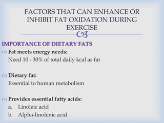 
FACTORS THAT CAN ENHANCE OR
INHIBIT FAT OXIDATION DURING
EXERCISE
IMPORTANCE OF DIETARY FATS
 Fat meets energy needs:
Need 10 - 30% of total daily kcal as fat
 Dietary fat:
Essential to human metabolism
 Provides essential fatty acids:
a. Linoleic acid
b. Alpha-linolenic acid
 