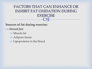 
FACTORS THAT CAN ENHANCE OR
INHIBIT FAT OXIDATION DURING
EXERCISE
Sources of fat during exercise:
 Stored fat:
 Muscle fat
 Adipose tissue
 Lipoproteins in the blood
 