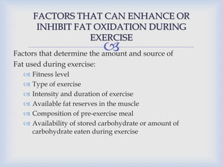 
FACTORS THAT CAN ENHANCE OR
INHIBIT FAT OXIDATION DURING
EXERCISE
Factors that determine the amount and source of
Fat used during exercise:
 Fitness level
 Type of exercise
 Intensity and duration of exercise
 Available fat reserves in the muscle
 Composition of pre-exercise meal
 Availability of stored carbohydrate or amount of
carbohydrate eaten during exercise
 