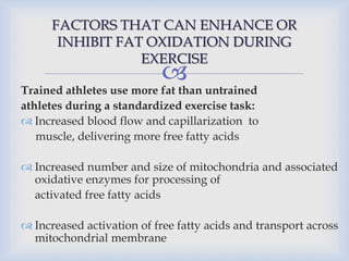 
FACTORS THAT CAN ENHANCE OR
INHIBIT FAT OXIDATION DURING
EXERCISE
Trained athletes use more fat than untrained
athletes during a standardized exercise task:
 Increased blood flow and capillarization to
muscle, delivering more free fatty acids
 Increased number and size of mitochondria and associated
oxidative enzymes for processing of
activated free fatty acids
 Increased activation of free fatty acids and transport across
mitochondrial membrane
 