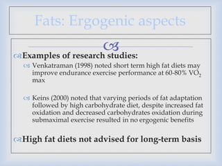 
Fats: Ergogenic aspects
Examples of research studies:
 Venkatraman (1998) noted short term high fat diets may
improve endurance exercise performance at 60-80% VO2
max
 Keins (2000) noted that varying periods of fat adaptation
followed by high carbohydrate diet, despite increased fat
oxidation and decreased carbohydrates oxidation during
submaximal exercise resulted in no ergogenic benefits
High fat diets not advised for long-term basis
 