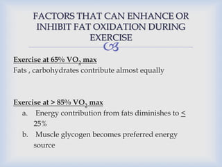 
FACTORS THAT CAN ENHANCE OR
INHIBIT FAT OXIDATION DURING
EXERCISE
Exercise at 65% VO2 max
Fats , carbohydrates contribute almost equally
Exercise at > 85% VO2 max
a. Energy contribution from fats diminishes to <
25%
b. Muscle glycogen becomes preferred energy
source
 
