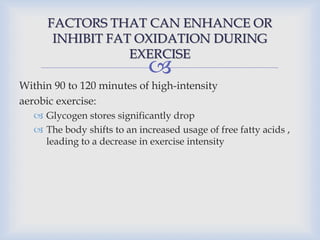 
FACTORS THAT CAN ENHANCE OR
INHIBIT FAT OXIDATION DURING
EXERCISE
Within 90 to 120 minutes of high-intensity
aerobic exercise:
 Glycogen stores significantly drop
 The body shifts to an increased usage of free fatty acids ,
leading to a decrease in exercise intensity
 