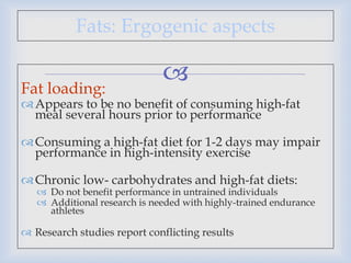 
Fats: Ergogenic aspects
Fat loading:
Appears to be no benefit of consuming high-fat
meal several hours prior to performance
Consuming a high-fat diet for 1-2 days may impair
performance in high-intensity exercise
Chronic low- carbohydrates and high-fat diets:
 Do not benefit performance in untrained individuals
 Additional research is needed with highly-trained endurance
athletes
 Research studies report conflicting results
 