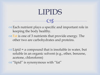 
 Each nutrient plays a specific and important role in
keeping the body healthy.
 Fat is one of 3 nutrients that provide energy. The
other two are carbohydrates and proteins.
 Lipid = a compound that is insoluble in water, but
soluble in an organic solvent (e.g., ether, benzene,
acetone, chloroform)
 “lipid” is synonymous with “fat”
LIPIDS
 