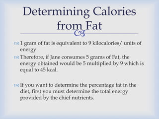 
Determining Calories
from Fat
 1 gram of fat is equivalent to 9 kilocalories/ units of
energy
 Therefore, if Jane consumes 5 grams of Fat, the
energy obtained would be 5 multiplied by 9 which is
equal to 45 kcal.
 If you want to determine the percentage fat in the
diet, first you must determine the total energy
provided by the chief nutrients.
 
