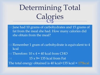 
 Jane had 10 grams of carbohydrates and 15 grams of
fat from the meal she had. How many calories did
she obtain from the meal?
 Remember 1 gram of carbohydrate is equivalent to 4
kcal
 Therefore: 10 x 4 = 40 kcal from CHO
 15 x 9= 135 kcal from Fat
The total energy obtained is 40 kcal+135 kcal = 175kcal
Determining Total
Calories
 