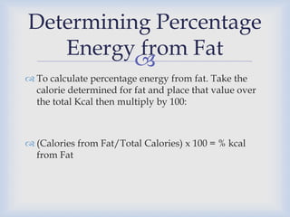 
 To calculate percentage energy from fat. Take the
calorie determined for fat and place that value over
the total Kcal then multiply by 100:
 (Calories from Fat/Total Calories) x 100 = % kcal
from Fat
Determining Percentage
Energy from Fat
 