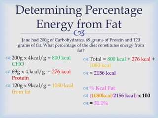 
Determining Percentage
Energy from Fat
 200g x 4kcal/g = 800 kcal
CHO
 69g x 4 kcal/g = 276 kcal
Protein
 120g x 9kcal/g = 1080 kcal
from fat
Jane had 200g of Carbohydrates, 69 grams of Protein and 120
grams of fat. What percentage of the diet constitutes energy from
fat?
 Total = 800 kcal + 276 kcal +
1080 kcal
 = 2156 kcal
 % Kcal Fat
 (1080kcal/2156 kcal) x 100
 = 51.1%
 