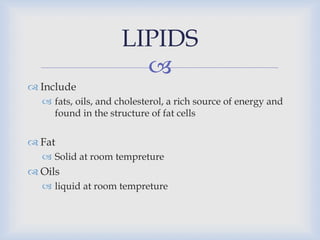 
 Include
 fats, oils, and cholesterol, a rich source of energy and
found in the structure of fat cells
 Fat
 Solid at room tempreture
 Oils
 liquid at room tempreture
LIPIDS
 