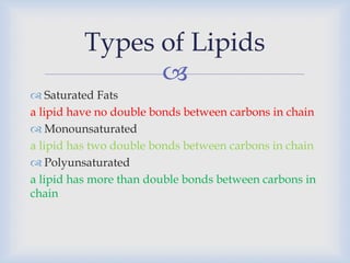 
 Saturated Fats
a lipid have no double bonds between carbons in chain
 Monounsaturated
a lipid has two double bonds between carbons in chain
 Polyunsaturated
a lipid has more than double bonds between carbons in
chain
Types of Lipids
 