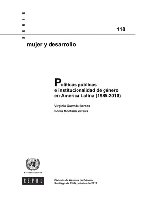 Políticas públicas
e institucionalidad de género
en América Latina (1985-2010)
Virginia Guzmán Barcos
Sonia Montaño Virreira
División de Asuntos de Género
Santiago de Chile, octubre de 2012
118
mujer y desarrollo
SERIE
 