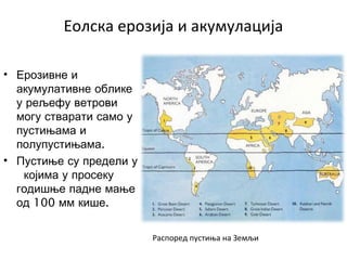Еолска ерозија и акумулација
• Ерозивне и
акумулативне облике
у рељефу ветрови
могу стварати само у
пустињама и
.полупустињама
• Пустиње су предели у
којима у просеку
годишње падне мање
100 .од мм кише
Распоред пустиња на Земљи
 