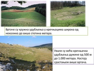 Вртаче су кружна удубљења у кречњацима широка од
неколико до више стотина метара.
Увале су већа кречњачка
удубљења дужине од 500 м
до 1.000 метара. Настају
срастањем више вртача.
 