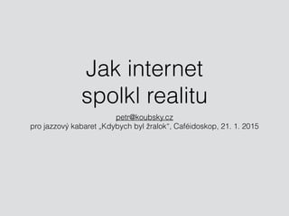 Jak internet 
spolkl realitu
petr@koubsky.cz 
pro jazzový kabaret „Kdybych byl žralok“, Caféidoskop, 21. 1. 2015
 