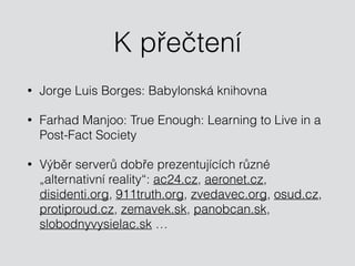 K přečtení
• Jorge Luis Borges: Babylonská knihovna
• Farhad Manjoo: True Enough: Learning to Live in a
Post-Fact Society
• Výběr serverů dobře prezentujících různé
„alternativní reality“: ac24.cz, aeronet.cz,
disidenti.org, 911truth.org, zvedavec.org, osud.cz,
protiproud.cz, zemavek.sk, panobcan.sk,
slobodnyvysielac.sk …
 