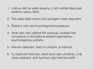 1. Lidé se dělí na velké skupiny, z nich každá disponuje
odlišnou sadou faktů.
2. Tyto sady faktů mohou být navzájem zcela disjunktní.
3. Žádná z nich nemá privilegované postavení.
4. Tento stav věcí většině lidí vyhovuje, protože řeší
významnou a donedávna obtížně naplnitelnou
psychologickou potřebu.
5. Hlavním faktorem, který to umožnil, je internet.
6. Ty vlastnosti internetu, které tento stav umožnily, z něj
nelze odstranit, aniž bychom celý internet zničili.
 
