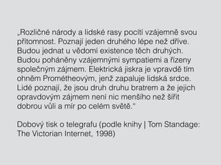 „Rozličné národy a lidské rasy pocítí vzájemně svou
přítomnost. Poznají jeden druhého lépe než dříve.
Budou jednat u vědomí existence těch druhých.
Budou poháněny vzájemnými sympatiemi a řízeny
společným zájmem. Elektrická jiskra je vpravdě tím
ohněm Prométheovým, jenž zapaluje lidská srdce.
Lidé poznají, že jsou druh druhu bratrem a že jejich
opravdovým zájmem není nic menšího než šířit
dobrou vůli a mír po celém světě.“
Dobový tisk o telegrafu (podle knihy | Tom Standage:
The Victorian Internet, 1998)
 